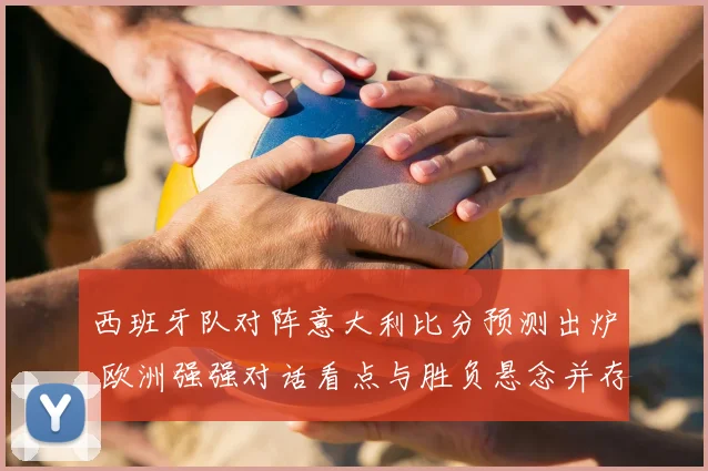 西班牙队对阵意大利比分预测出炉 欧洲强强对话看点与胜负悬念并存