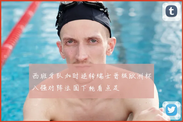 西班牙队加时逆转瑞士晋级欧洲杯八强对阵法国下轮看点足