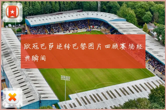 欧冠巴萨逆转巴黎图片回顾赛场经典瞬间