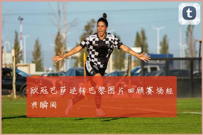 欧冠巴萨逆转巴黎图片回顾赛场经典瞬间