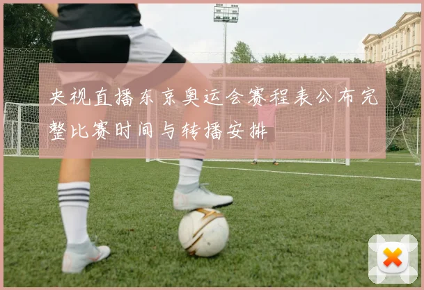 央视直播东京奥运会赛程表公布完整比赛时间与转播安排