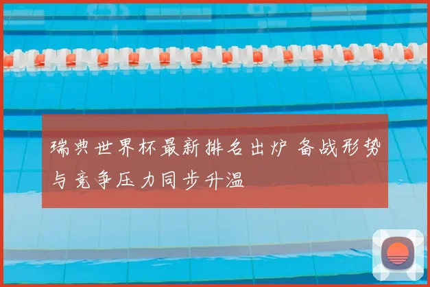 瑞典世界杯最新排名出炉 备战形势与竞争压力同步升温