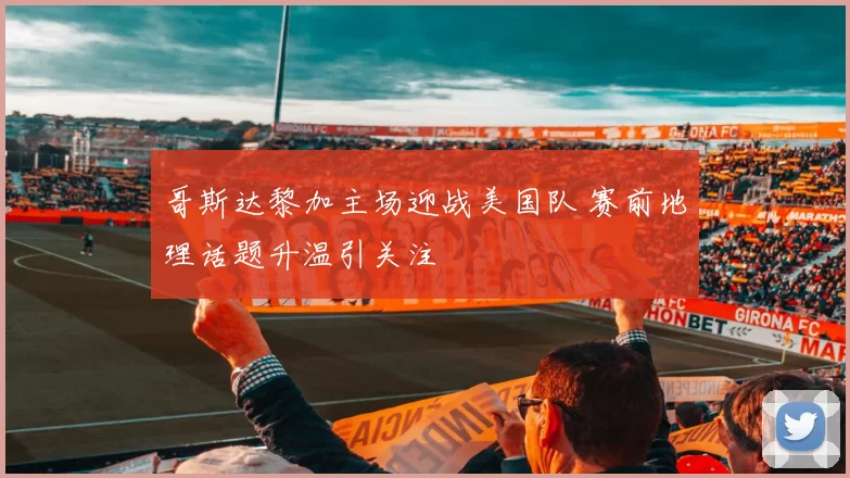 哥斯达黎加主场迎战美国队 赛前地理话题升温引关注
