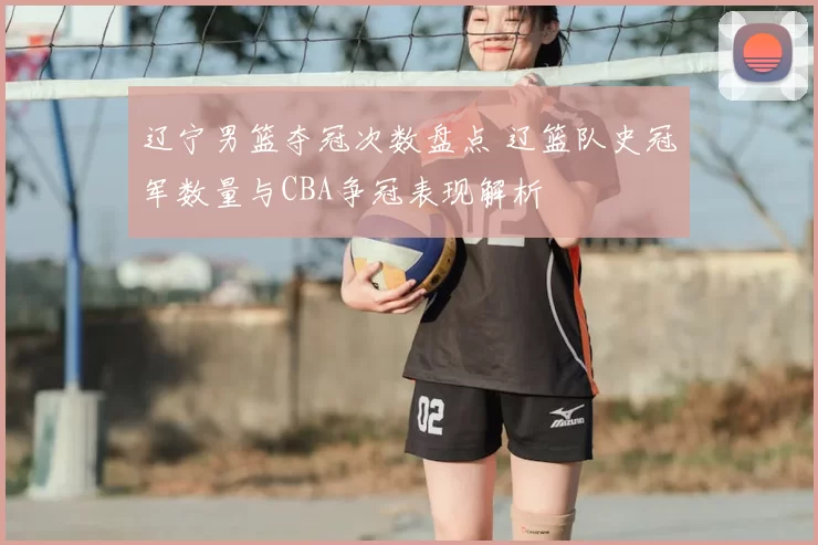 辽宁男篮夺冠次数盘点 辽篮队史冠军数量与CBA争冠表现解析