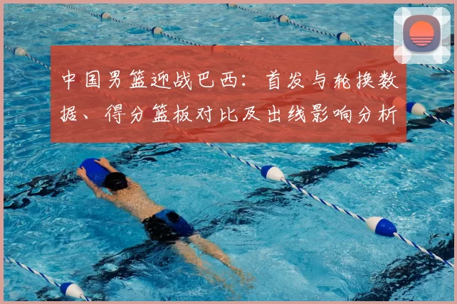 中国男篮迎战巴西：首发与轮换数据、得分篮板对比及出线影响分析