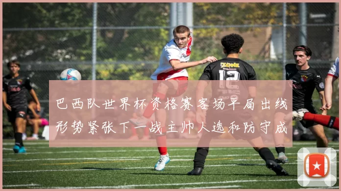 巴西队世界杯资格赛客场平局出线形势紧张下一战主帅人选和防守成看点