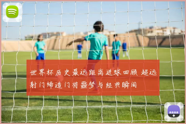 世界杯历史最远距离进球回顾 超远射门缔造门将噩梦与经典瞬间