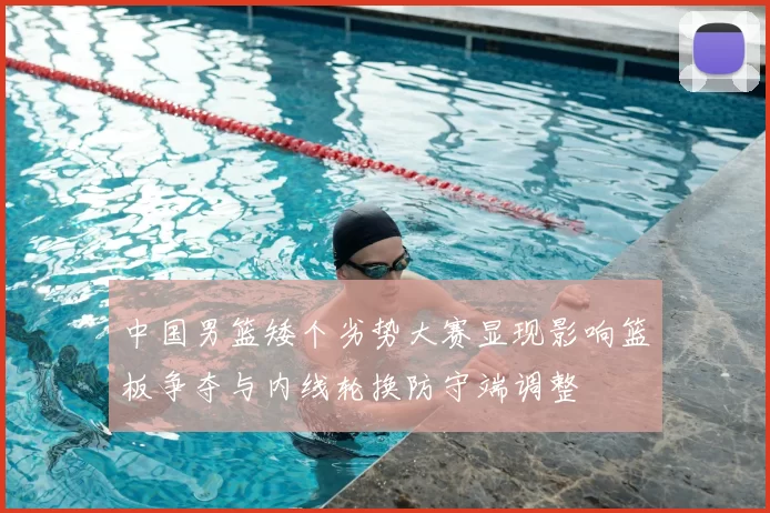 中国男篮矮个劣势大赛显现影响篮板争夺与内线轮换防守端调整