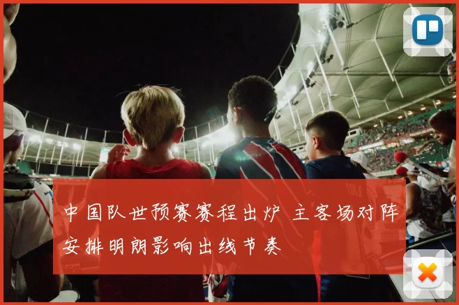 中国队世预赛赛程出炉 主客场对阵安排明朗影响出线节奏