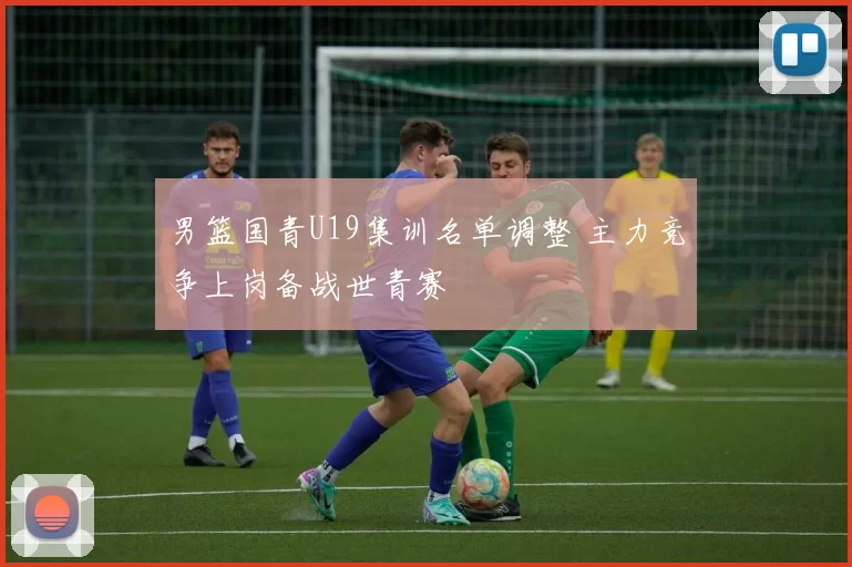 男篮国青U19集训名单调整 主力竞争上岗备战世青赛