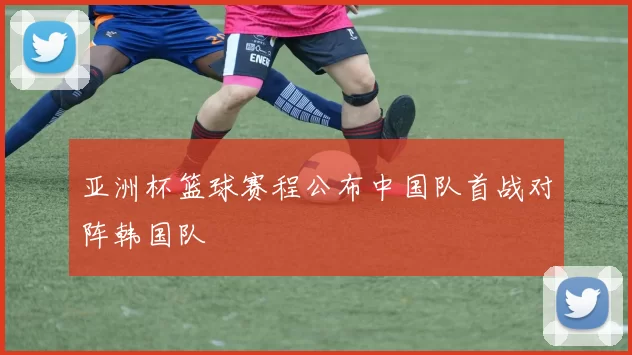 亚洲杯篮球赛程公布中国队首战对阵韩国队