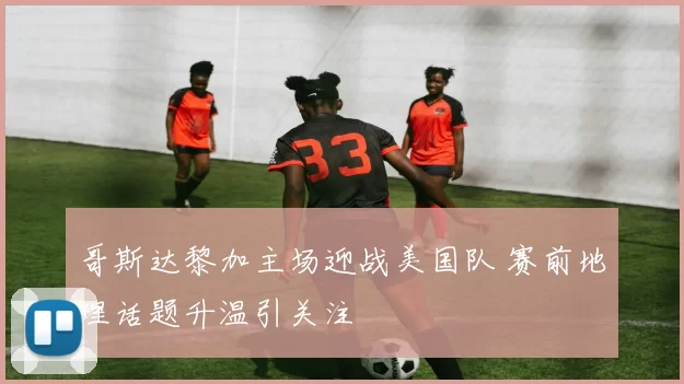 哥斯达黎加主场迎战美国队 赛前地理话题升温引关注
