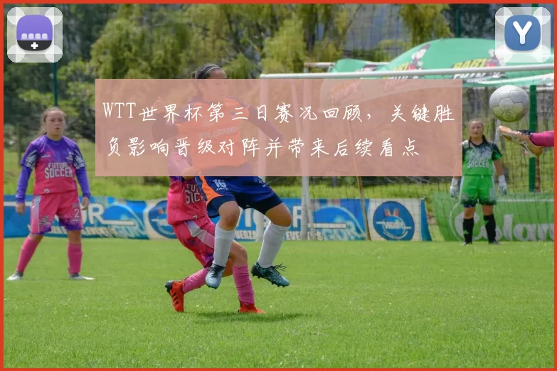 WTT世界杯第三日赛况回顾，关键胜负影响晋级对阵并带来后续看点