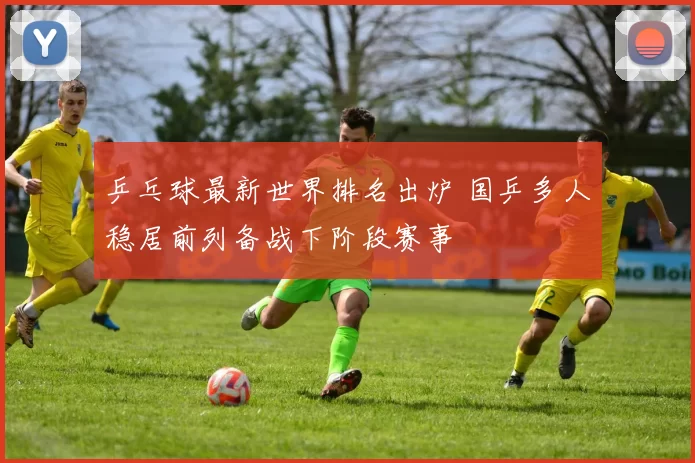 乒乓球最新世界排名出炉 国乒多人稳居前列备战下阶段赛事