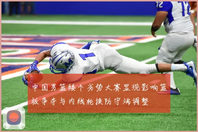 中国男篮矮个劣势大赛显现影响篮板争夺与内线轮换防守端调整