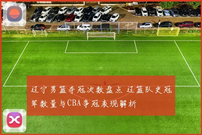 辽宁男篮夺冠次数盘点 辽篮队史冠军数量与CBA争冠表现解析