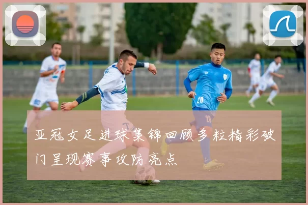 亚冠女足进球集锦回顾多粒精彩破门呈现赛事攻防亮点