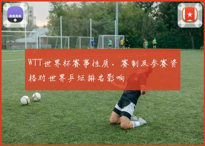 WTT世界杯赛事性质、赛制及参赛资格对世界乒坛排名影响