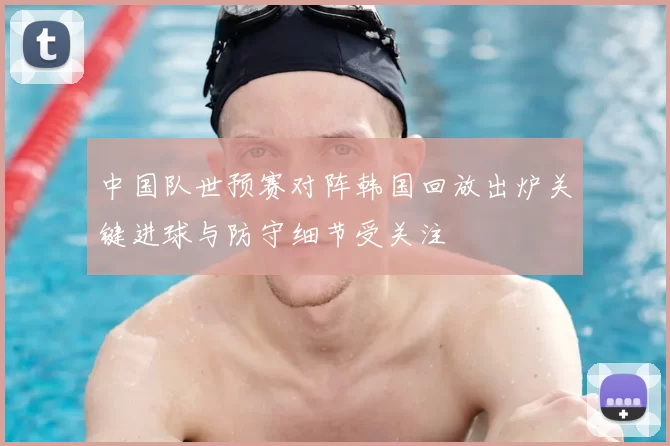 中国队世预赛对阵韩国回放出炉关键进球与防守细节受关注
