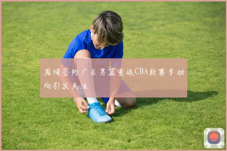 周琦签约广东男篮重返CBA新赛季动向引发关注