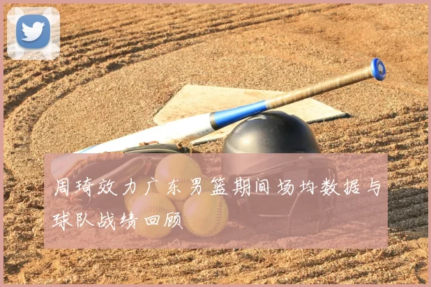 周琦效力广东男篮期间场均数据与球队战绩回顾