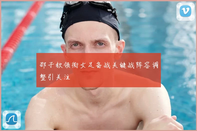 邵子钦领衔女足备战关键战阵容调整引关注