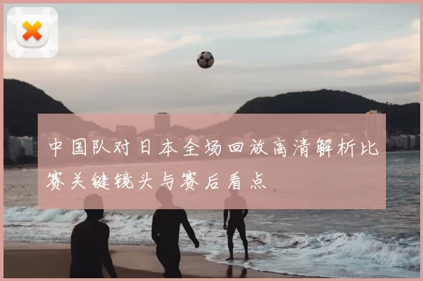 中国队对日本全场回放高清解析比赛关键镜头与赛后看点