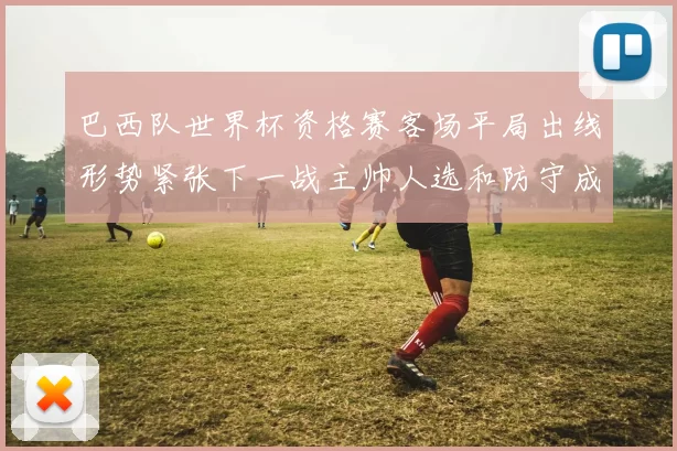 巴西队世界杯资格赛客场平局出线形势紧张下一战主帅人选和防守成看点