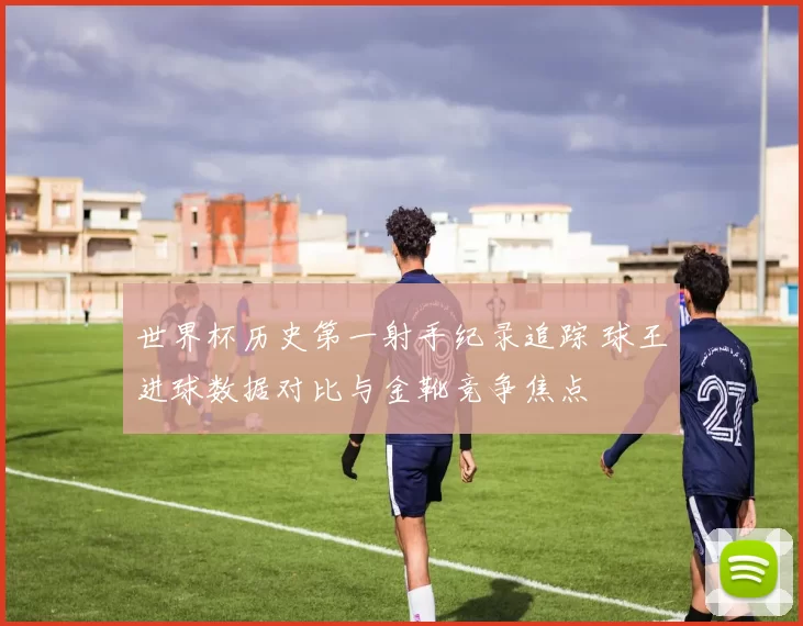 世界杯历史第一射手纪录追踪 球王进球数据对比与金靴竞争焦点