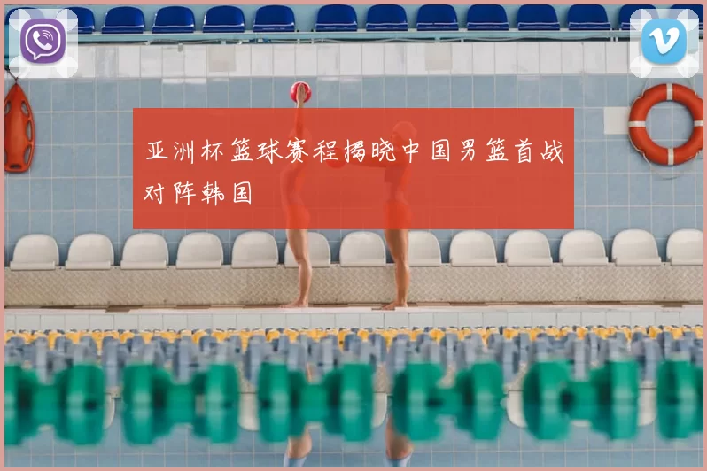 亚洲杯篮球赛程揭晓中国男篮首战对阵韩国