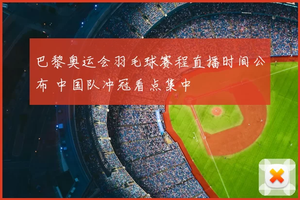 巴黎奥运会羽毛球赛程直播时间公布 中国队冲冠看点集中