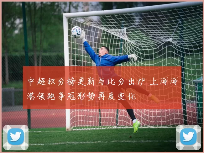 中超积分榜更新与比分出炉 上海海港领跑争冠形势再度变化