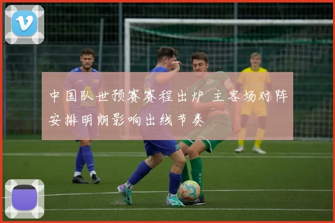 中国队世预赛赛程出炉 主客场对阵安排明朗影响出线节奏