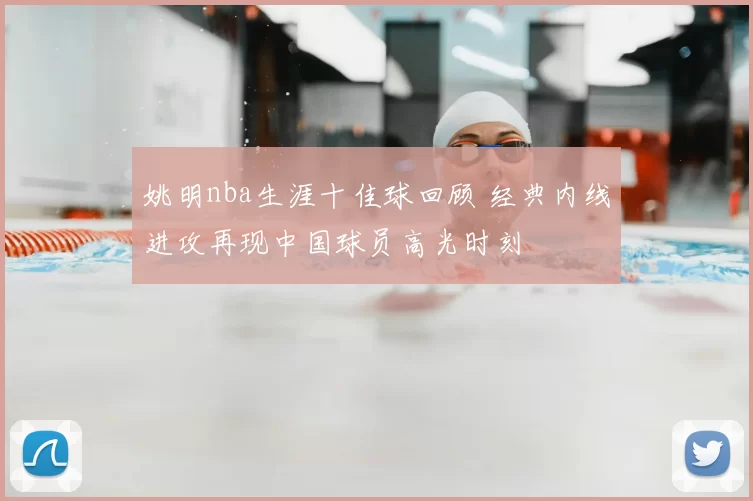 姚明nba生涯十佳球回顾 经典内线进攻再现中国球员高光时刻