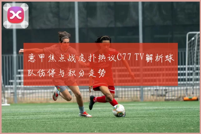 意甲焦点战虎扑热议C77 TV解析球队伤停与积分走势