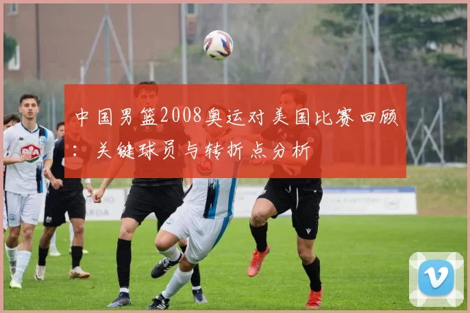 中国男篮2008奥运对美国比赛回顾：关键球员与转折点分析