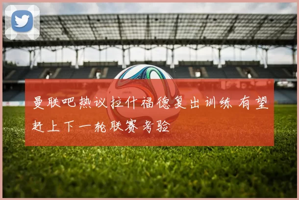 曼联吧热议拉什福德复出训练 有望赶上下一轮联赛考验