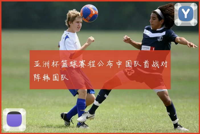 亚洲杯篮球赛程公布中国队首战对阵韩国队