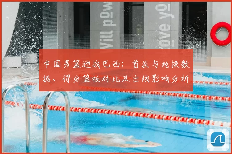 中国男篮迎战巴西：首发与轮换数据、得分篮板对比及出线影响分析