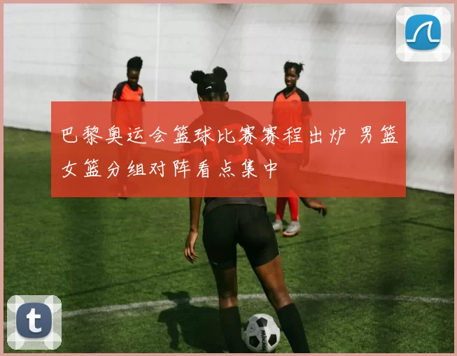 巴黎奥运会篮球比赛赛程出炉 男篮女篮分组对阵看点集中