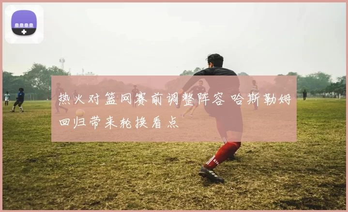 热火对篮网赛前调整阵容 哈斯勒姆回归带来轮换看点