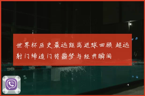 世界杯历史最远距离进球回顾 超远射门缔造门将噩梦与经典瞬间