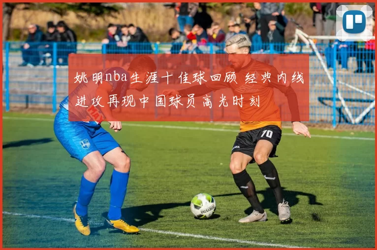 姚明nba生涯十佳球回顾 经典内线进攻再现中国球员高光时刻