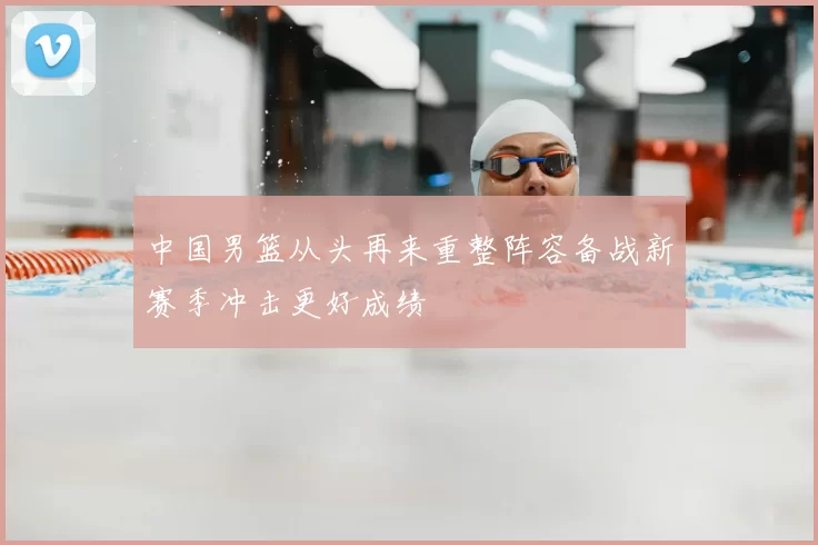 中国男篮从头再来重整阵容备战新赛季冲击更好成绩