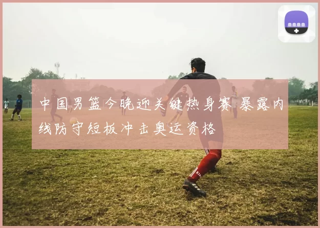 中国男篮今晚迎关键热身赛 暴露内线防守短板冲击奥运资格