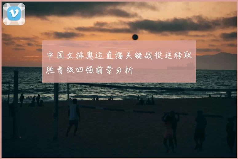 中国女排奥运直播关键战役逆转取胜晋级四强前景分析