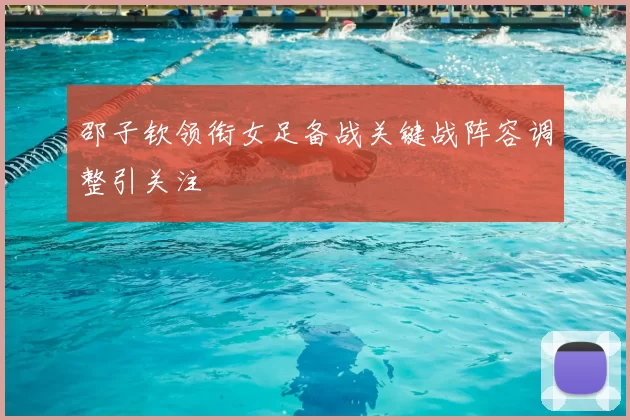 邵子钦领衔女足备战关键战阵容调整引关注