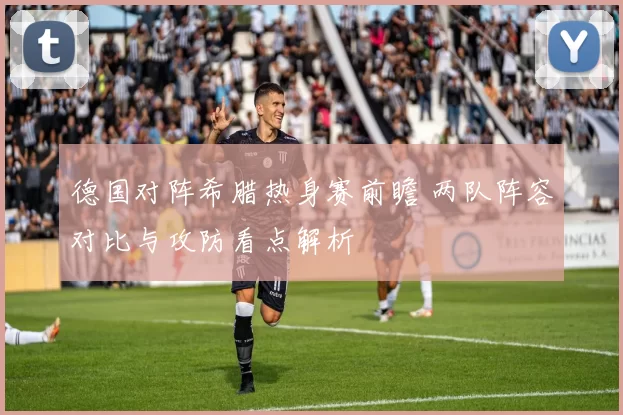 德国对阵希腊热身赛前瞻 两队阵容对比与攻防看点解析