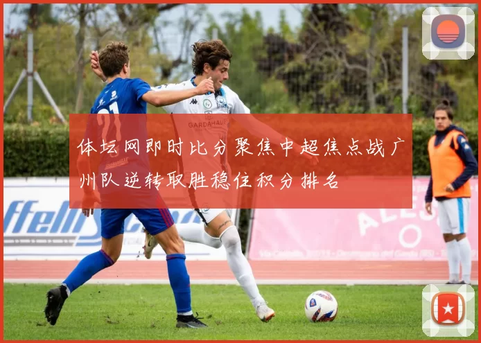 体坛网即时比分聚焦中超焦点战广州队逆转取胜稳住积分排名