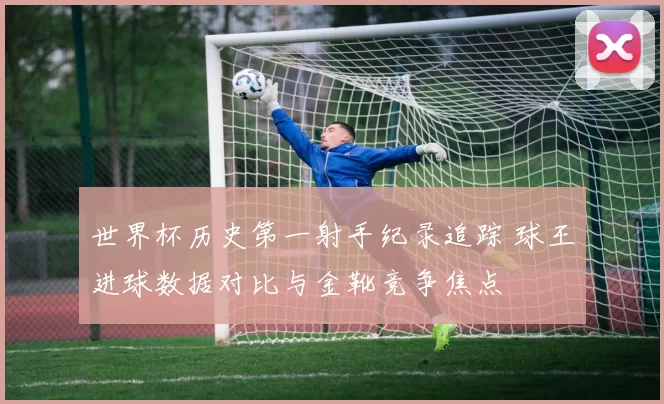 世界杯历史第一射手纪录追踪 球王进球数据对比与金靴竞争焦点
